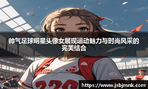 帅气足球明星头像女展现运动魅力与时尚风采的完美结合