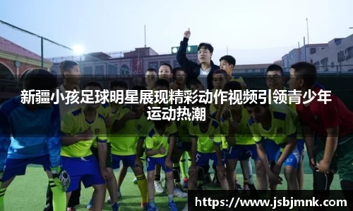 新疆小孩足球明星展现精彩动作视频引领青少年运动热潮